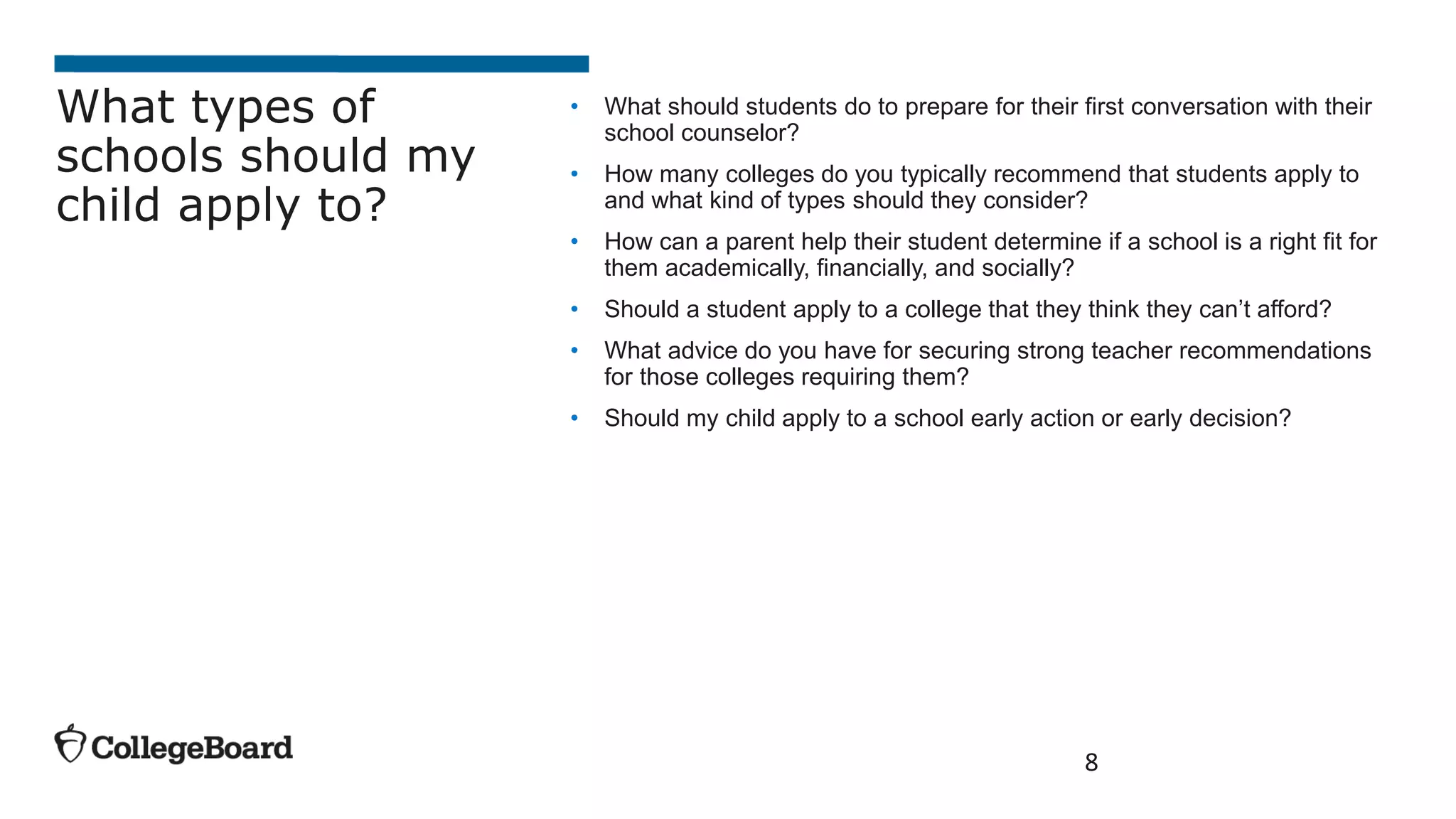 • What should students do to prepare for their first conversation with their
school counselor?
• How many colleges do you typically recommend that students apply to
and what kind of types should they consider?
• How can a parent help their student determine if a school is a right fit for
them academically, financially, and socially?
• Should a student apply to a college that they think they can’t afford?
• What advice do you have for securing strong teacher recommendations
for those colleges requiring them?
• Should my child apply to a school early action or early decision?
8
What types of
schools should my
child apply to?
 