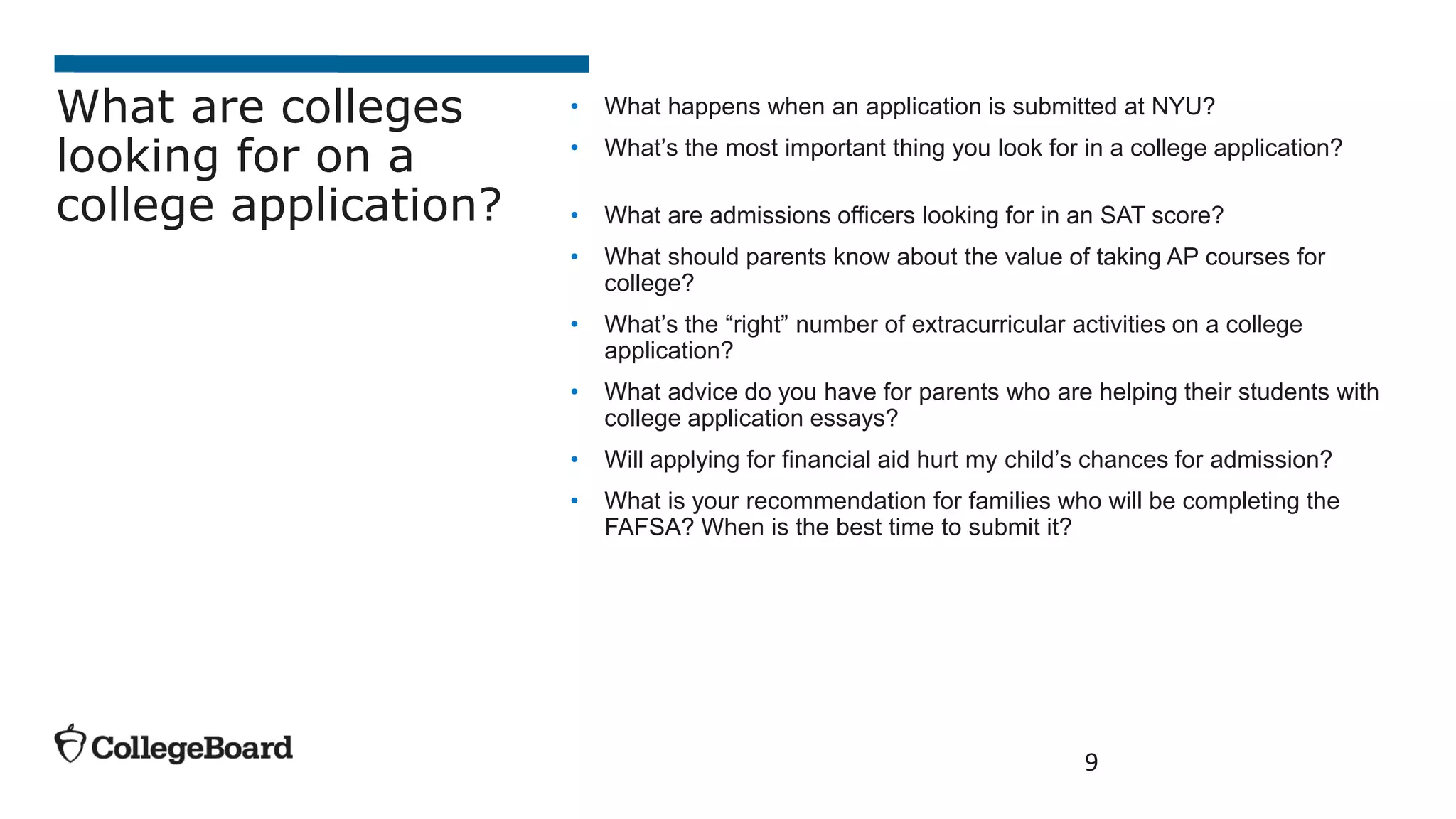 • What happens when an application is submitted at NYU?
• What’s the most important thing you look for in a college application?
• What are admissions officers looking for in an SAT score?
• What should parents know about the value of taking AP courses for
college?
• What’s the “right” number of extracurricular activities on a college
application?
• What advice do you have for parents who are helping their students with
college application essays?
• Will applying for financial aid hurt my child’s chances for admission?
• What is your recommendation for families who will be completing the
FAFSA? When is the best time to submit it?
9
What are colleges
looking for on a
college application?
 
