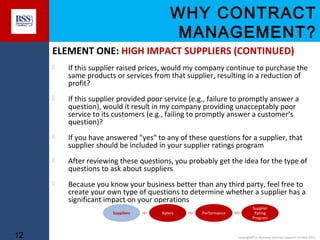 WHY CONTRACT
MANAGEMENT?
ELEMENT ONE: HIGH IMPACT SUPPLIERS (CONTINUED)


If this supplier raised prices, would my company continue to purchase the
same products or services from that supplier, resulting in a reduction of
profit?



If this supplier provided poor service (e.g., failure to promptly answer a
question), would it result in my company providing unacceptably poor
service to its customers (e.g., failing to promptly answer a customer’s
question)?



If you have answered "yes" to any of these questions for a supplier, that
supplier should be included in your supplier ratings program



After reviewing these questions, you probably get the idea for the type of
questions to ask about suppliers



Because you know your business better than any third party, feel free to
create your own type of questions to determine whether a supplier has a
significant impact on your operations
Suppliers

12

Raters

Performance

Supplier
Rating
Program

copyright© to Business Services Support Limited 2011

 