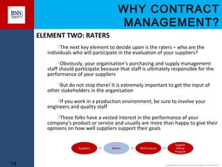 WHY CONTRACT
MANAGEMENT?
ELEMENT TWO: RATERS
The next key element to decide upon is the raters – who are the

individuals who will participate in the evaluation of your suppliers?

Obviously, your organisation’s purchasing and supply management

staff should participate because that staff is ultimately responsible for the
performance of your suppliers
But do not stop there! It is extremely important to get the input of

other stakeholders in the organisation

If you work in a production environment, be sure to involve your

engineers and quality staff

These folks have a vested interest in the performance of your

company’s product or service and usually are more than happy to give their
opinions on how well suppliers support their goals

Suppliers

14

Raters

Performance

Supplier
Rating
Program

copyright© to Business Services Support Limited 2011

 