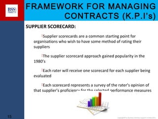 FRAMEWORK FOR MANAGING
CONTRACTS (K.P.I’s)
SUPPLIER SCORECARD:
Supplier scorecards are a common starting point for

organisations who wish to have some method of rating their
suppliers
The supplier scorecard approach gained popularity in the

1980’s

Each rater will receive one scorecard for each supplier being

evaluated

Each scorecard represents a survey of the rater’s opinion of

that supplier’s proficiency for the selected performance measures

15

copyright© to Business Services Support Limited 2011

 
