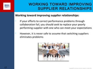 WORKING TOWARD IMPROVING
SUPPLIER RELATIONSHIPS
Working toward improving supplier relationships:




17

If your efforts to correct performance problems through
collaboration fail, you should seek to replace your poorly
performing supplier with one who can meet your expectations
However, it is never safe to assume that switching suppliers
eliminates problems

copyright© to Business Services Support Limited 2011

 