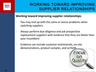 WORKING TOWARD IMPROVING
SUPPLIER RELATIONSHIPS
Working toward improving supplier relationships:




Always perform due diligence and ask prospective
replacement suppliers with evidence that they are better than
your incumbent



18

You may end up with the same or worse problems when
switching suppliers

Evidence can include customer testimonials, on-site
demonstrations, product samples, and so forth

copyright© to Business Services Support Limited 2011

 