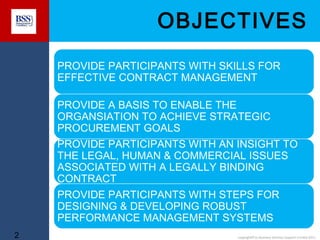 OBJECTIVES
PROVIDE PARTICIPANTS WITH SKILLS FOR
EFFECTIVE CONTRACT MANAGEMENT
PROVIDE A BASIS TO ENABLE THE
ORGANSIATION TO ACHIEVE STRATEGIC
PROCUREMENT GOALS
PROVIDE PARTICIPANTS WITH AN INSIGHT TO
THE LEGAL, HUMAN & COMMERCIAL ISSUES
ASSOCIATED WITH A LEGALLY BINDING
CONTRACT
PROVIDE PARTICIPANTS WITH STEPS FOR
DESIGNING & DEVELOPING ROBUST
PERFORMANCE MANAGEMENT SYSTEMS
2

copyright© to Business Services Support Limited 2011

 