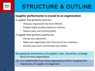 STRUCTURE & OUTLINE
Supplier performance is crucial to an organisation
A supplier that performs well can:


Help your organisation be more efficient



Produce higher quality products or services



Reduce costs, and increase profits

A supplier that performs poorly can:


Disrupt your operations



Make your organisation fail in the eyes of our customers



Increase your costs, and threaten your profits

Managing the performance of suppliers, then, should be a strategic
focus of every organisation
Yet, it is unbelievable how many organisations fail to recognise the
importance of supplier management
3

copyright© to Business Services Support Limited 2011

 