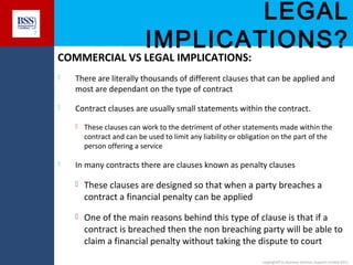 LEGAL
IMPLICATIONS?

7

COMMERCIAL VS LEGAL IMPLICATIONS:


There are literally thousands of different clauses that can be applied and
most are dependant on the type of contract



Contract clauses are usually small statements within the contract.




These clauses can work to the detriment of other statements made within the
contract and can be used to limit any liability or obligation on the part of the
person offering a service

In many contracts there are clauses known as penalty clauses


These clauses are designed so that when a party breaches a
contract a financial penalty can be applied



One of the main reasons behind this type of clause is that if a
contract is breached then the non breaching party will be able to
claim a financial penalty without taking the dispute to court
copyright© to Business Services Support Limited 2011

 