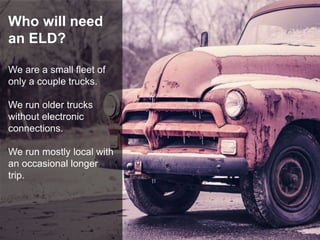 Who will need
an ELD?
We are a small fleet of
only a couple trucks.
We run older trucks
without electronic
connections.
We run mostly local with
an occasional longer
trip.
 