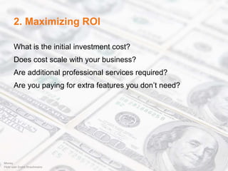 2. Maximizing ROI
What is the initial investment cost?
Does cost scale with your business?
Are additional professional services required?
Are you paying for extra features you don’t need?
Money
Flickr user Ervins Strauhmains
 