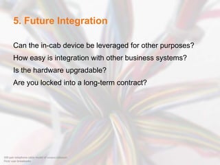 5. Future Integration
Can the in-cab device be leveraged for other purposes?
How easy is integration with other business systems?
Is the hardware upgradable?
Are you locked into a long-term contract?
200 pair telephone cable model of corpus callosum
Flickr user brewbooks
 