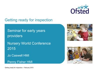 Getting ready for inspection
Seminar for early years
providers
Nursery World Conference
2015
Jo Caswell HMI
Penny Fisher HMI
Getting ready for inspection – February 2015
 