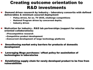 Creating outcome orientation to
R&D investments
Demand driven research by industry – laboratory consortia with defined
deliverables & minimum assured deployment
• Policy driven, for ex. TV 2035, challenge competitions
• National Program driven by concerned deptts.
• Industry driven
Motivation for industry - R&D lab partnerships (support for mission
oriented collaborations)
--Precompetitive research
--Competitive product development
--Concurrent development of large technology platforms
Smoothening market entry barriers for products of domestic
development
Leveraging Mega purchases / offset policy for assimilation of
technologies in laboratories
Establishing supply chain for newly developed product to be free from
vulnerabilities
 