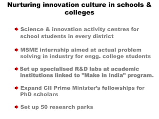 Nurturing innovation culture in schools &
colleges
Science & innovation activity centres for
school students in every district
MSME internship aimed at actual problem
solving in industry for engg. college students
Set up specialised R&D labs at academic
institutions linked to "Make in India" program.
Expand CII Prime Minister’s fellowships for
PhD scholars
Set up 50 research parks
 