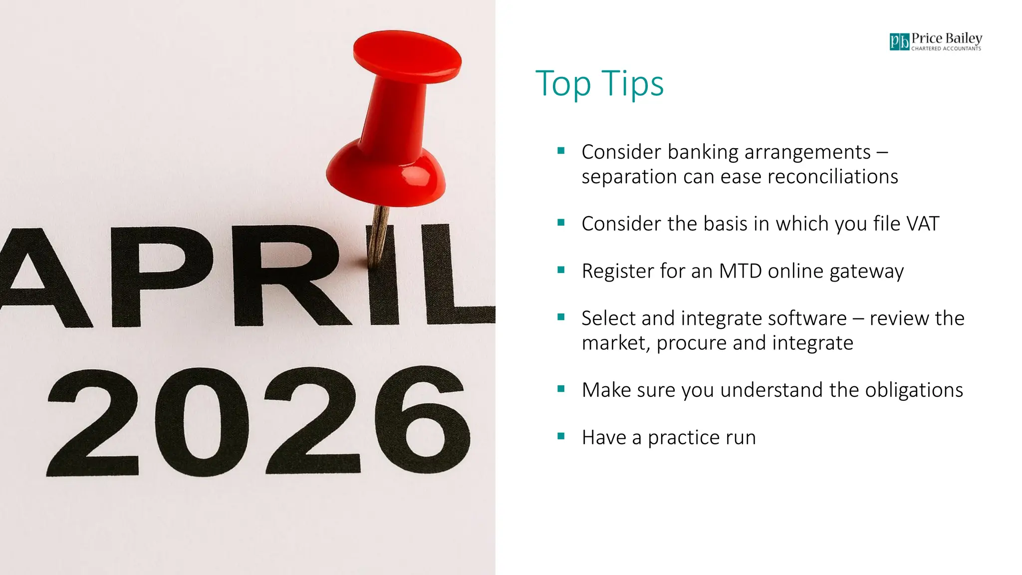 Page 16
Top Tips
▪ Consider banking arrangements –
separation can ease reconciliations
▪ Consider the basis in which you file VAT
▪ Register for an MTD online gateway
▪ Select and integrate software – review the
market, procure and integrate
▪ Make sure you understand the obligations
▪ Have a practice run
 