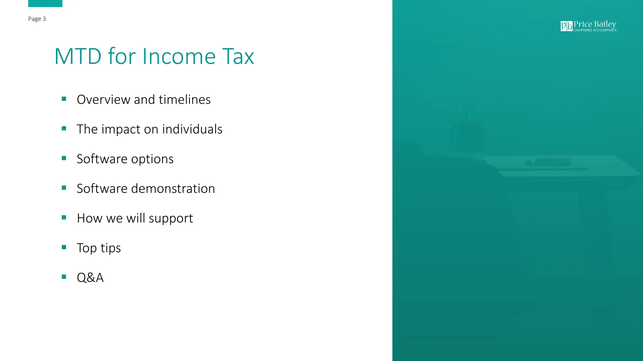 Page 3
Page 3
MTD for Income Tax
▪ Overview and timelines
▪ The impact on individuals
▪ Software options
▪ Software demonstration
▪ How we will support
▪ Top tips
▪ Q&A
 