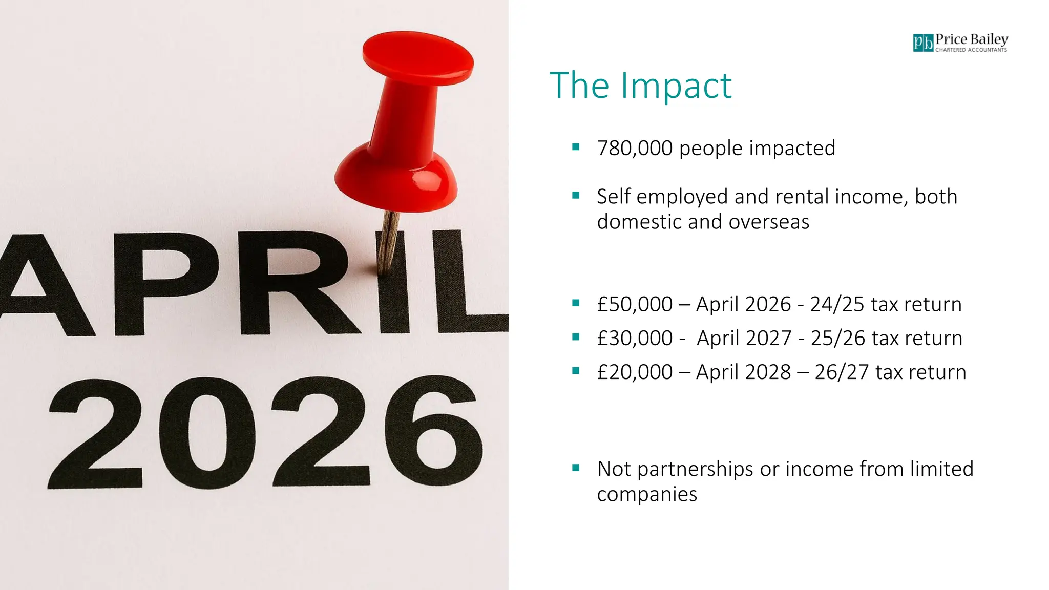 Page 4
The Impact
▪ 780,000 people impacted
▪ Self employed and rental income, both
domestic and overseas
▪ £50,000 – April 2026 - 24/25 tax return
▪ £30,000 - April 2027 - 25/26 tax return
▪ £20,000 – April 2028 – 26/27 tax return
▪ Not partnerships or income from limited
companies
 