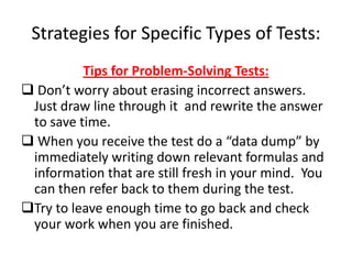 Strategies for Specific Types of Tests:
          Tips for Problem-Solving Tests:
 Don’t worry about erasing incorrect answers.
 Just draw line through it and rewrite the answer
 to save time.
 When you receive the test do a “data dump” by
 immediately writing down relevant formulas and
 information that are still fresh in your mind. You
 can then refer back to them during the test.
Try to leave enough time to go back and check
 your work when you are finished.
 