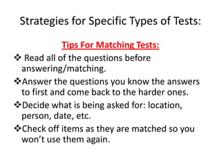 Strategies for Specific Types of Tests:
            Tips For Matching Tests:
 Read all of the questions before
 answering/matching.
Answer the questions you know the answers
 to first and come back to the harder ones.
Decide what is being asked for: location,
 person, date, etc.
Check off items as they are matched so you
 won’t use them again.
 
