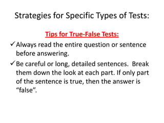 Strategies for Specific Types of Tests:
           Tips for True-False Tests:
Always read the entire question or sentence
 before answering.
Be careful or long, detailed sentences. Break
 them down the look at each part. If only part
 of the sentence is true, then the answer is
 “false”.
 