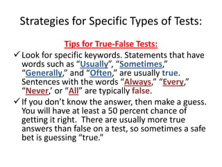 Strategies for Specific Types of Tests:
               Tips for True-False Tests:
 Look for specific keywords. Statements that have
  words such as “Usually”, “Sometimes,”
  “Generally,” and “Often,” are usually true.
  Sentences with the words “Always,” “Every,”
  “Never,’ or “All” are typically false.
 If you don’t know the answer, then make a guess.
  You will have at least a 50 percent chance of
  getting it right. There are usually more true
  answers than false on a test, so sometimes a safe
  bet is guessing “true.”
 