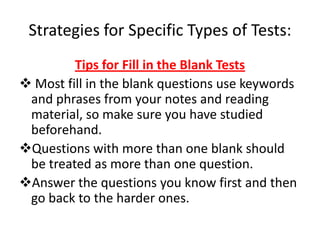 Strategies for Specific Types of Tests:
         Tips for Fill in the Blank Tests
 Most fill in the blank questions use keywords
 and phrases from your notes and reading
 material, so make sure you have studied
 beforehand.
Questions with more than one blank should
 be treated as more than one question.
Answer the questions you know first and then
 go back to the harder ones.
 