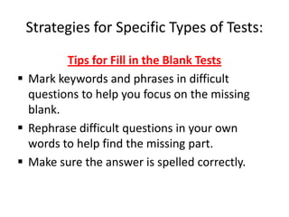 Strategies for Specific Types of Tests:
         Tips for Fill in the Blank Tests
 Mark keywords and phrases in difficult
  questions to help you focus on the missing
  blank.
 Rephrase difficult questions in your own
  words to help find the missing part.
 Make sure the answer is spelled correctly.
 