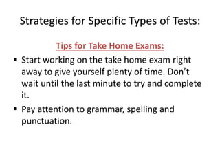 Strategies for Specific Types of Tests:
           Tips for Take Home Exams:
 Start working on the take home exam right
  away to give yourself plenty of time. Don’t
  wait until the last minute to try and complete
  it.
 Pay attention to grammar, spelling and
  punctuation.
 