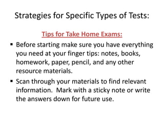 Strategies for Specific Types of Tests:
           Tips for Take Home Exams:
 Before starting make sure you have everything
  you need at your finger tips: notes, books,
  homework, paper, pencil, and any other
  resource materials.
 Scan through your materials to find relevant
  information. Mark with a sticky note or write
  the answers down for future use.
 