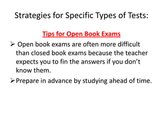 Strategies for Specific Types of Tests:
          Tips for Open Book Exams
 Open book exams are often more difficult
 than closed book exams because the teacher
 expects you to fin the answers if you don’t
 know them.
Prepare in advance by studying ahead of time.
 