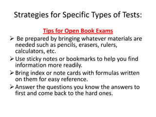 Strategies for Specific Types of Tests:
              Tips for Open Book Exams
 Be prepared by bringing whatever materials are
  needed such as pencils, erasers, rulers,
  calculators, etc.
 Use sticky notes or bookmarks to help you find
  information more readily.
 Bring index or note cards with formulas written
  on them for easy reference.
 Answer the questions you know the answers to
  first and come back to the hard ones.
 