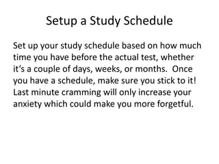 Setup a Study Schedule
Set up your study schedule based on how much
time you have before the actual test, whether
it’s a couple of days, weeks, or months. Once
you have a schedule, make sure you stick to it!
Last minute cramming will only increase your
anxiety which could make you more forgetful.
 