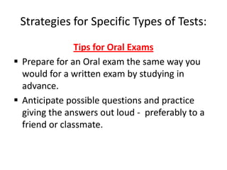 Strategies for Specific Types of Tests:
               Tips for Oral Exams
 Prepare for an Oral exam the same way you
  would for a written exam by studying in
  advance.
 Anticipate possible questions and practice
  giving the answers out loud - preferably to a
  friend or classmate.
 