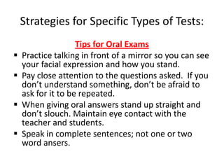 Strategies for Specific Types of Tests:
                    Tips for Oral Exams
   Practice talking in front of a mirror so you can see
    your facial expression and how you stand.
   Pay close attention to the questions asked. If you
    don’t understand something, don’t be afraid to
    ask for it to be repeated.
   When giving oral answers stand up straight and
    don’t slouch. Maintain eye contact with the
    teacher and students.
   Speak in complete sentences; not one or two
    word ansers.
 