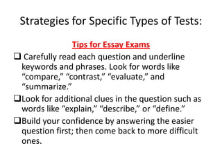Strategies for Specific Types of Tests:
               Tips for Essay Exams
 Carefully read each question and underline
 keywords and phrases. Look for words like
 “compare,” “contrast,” “evaluate,” and
 “summarize.”
Look for additional clues in the question such as
 words like “explain,” “describe,” or “define.”
Build your confidence by answering the easier
 question first; then come back to more difficult
 ones.
 