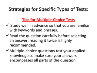 Strategies for Specific Types of Tests:
        Tips for Multiple-Choice Tests
 Study well in advance so that you are familiar
 with keywords and phrases.
Read the question carefully before selecting
 an answer; reading it twice is highly
 recommended.
Multiple-choice questions test your applied
 knowledge so make sure your answers
 encompasses all parts of the question.
 