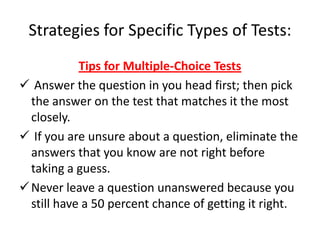 Strategies for Specific Types of Tests:
            Tips for Multiple-Choice Tests
 Answer the question in you head first; then pick
  the answer on the test that matches it the most
  closely.
 If you are unsure about a question, eliminate the
  answers that you know are not right before
  taking a guess.
 Never leave a question unanswered because you
  still have a 50 percent chance of getting it right.
 