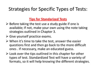 Strategies for Specific Types of Tests:
                 Tips for Standarized Tests
 Before taking the test use a study guide if one is
  available; If not, make your own using the note taking
  strategies outlined in Chapter 3.
 Give yourself practice exams.
 When it’s time to take the test, answer the easier
  questions first and then go back to the more difficult
  ones . If necessary, make an educated guess.
 Look over the tips outlined in this chapter for other
  types of test. Standardized Test will have a variety of
  formats, so it will help knowing the different strategies.
 