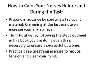 How to Calm Your Nerves Before and
          During the Test:
• Prepare in advance by studying all relevant
  material. Cramming at the last minute will
  increase your anxiety level.
• Think Positive! By following the steps outlined
  in this book you are doing everything
  necessary to ensure a successful outcome.
• Practice deep breathing exercise to reduce
  tension and clear your mind.
 