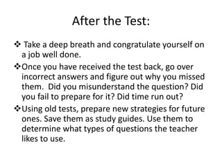 After the Test:
 Take a deep breath and congratulate yourself on
 a job well done.
Once you have received the test back, go over
 incorrect answers and figure out why you missed
 them. Did you misunderstand the question? Did
 you fail to prepare for it? Did time run out?
Using old tests, prepare new strategies for future
 ones. Save them as study guides. Use them to
 determine what types of questions the teacher
 likes to use.
 