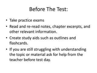 Before The Test:
• Take practice exams
• Read and re-read notes, chapter excerpts, and
  other relevant information.
• Create study aids such as outlines and
  flashcards.
• If you are still struggling with understanding
  the topic or material ask for help from the
  teacher before test day.
 