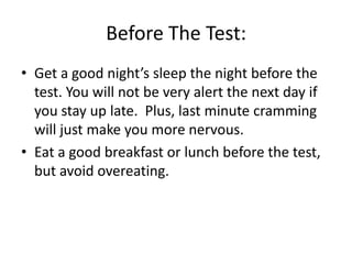 Before The Test:
• Get a good night’s sleep the night before the
  test. You will not be very alert the next day if
  you stay up late. Plus, last minute cramming
  will just make you more nervous.
• Eat a good breakfast or lunch before the test,
  but avoid overeating.
 
