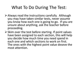 What To Do During The Test:
 Always read the instructions carefully. Although
  you may have taken similar tests, never assume
  you know how each one is going to go. If you are
  unsure about anything, ask the teacher before
  proceeding.
 Skim over the test before starting. If point values
  have been assigned to each section, this will help
  you decide how much time you need spend in
  each one and which sections to work on first.
  The ones with the highest point value deseve the
  most attention.
 