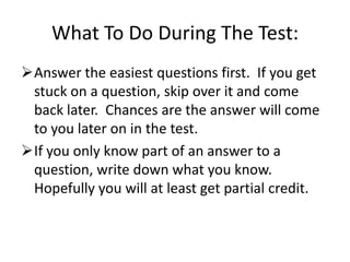 What To Do During The Test:
Answer the easiest questions first. If you get
 stuck on a question, skip over it and come
 back later. Chances are the answer will come
 to you later on in the test.
If you only know part of an answer to a
 question, write down what you know.
 Hopefully you will at least get partial credit.
 
