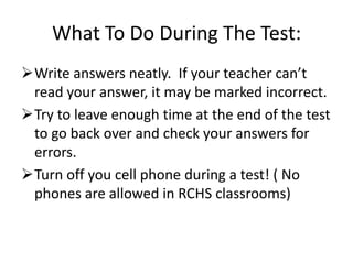 What To Do During The Test:
Write answers neatly. If your teacher can’t
 read your answer, it may be marked incorrect.
Try to leave enough time at the end of the test
 to go back over and check your answers for
 errors.
Turn off you cell phone during a test! ( No
 phones are allowed in RCHS classrooms)
 