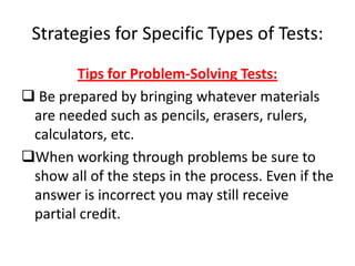 Strategies for Specific Types of Tests:
        Tips for Problem-Solving Tests:
 Be prepared by bringing whatever materials
 are needed such as pencils, erasers, rulers,
 calculators, etc.
When working through problems be sure to
 show all of the steps in the process. Even if the
 answer is incorrect you may still receive
 partial credit.
 