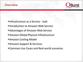 Overview



 Infrastructure as a Service - IaaS
 Introduction to Amazon Web Service
 Advantages of Amazon Web Service
 Amazon Global Physical Infrastructure
 Amazon Costing Model
 Amazon Support & Services
 Common Use Cases and Real world scenarios
 