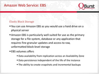 Amazon Web Service: EBS



  Elastic Block Storage
   You can use Amazon EBS as you would use a hard drive on a
    physical server
   Amazon EBS is particularly well-suited for use as the primary
    storage for a file system, database or any application that
    requires fine granular updates and access to raw,
    unformatted block-level storage
   EBS volumes offers
         Data availability from replication across an Availability Zone
         Data persistence independent of the life of the instance
         The ability to create snapshots and incremental backups
 