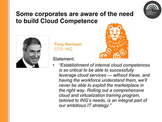 Some corporates are aware of the need to build Cloud Competence Statement:  “ Establishment of internal cloud competences is so critical to be able to successfully leverage cloud services — without these, and having the workforce understand them, we ’ ll never be able to exploit the marketplace in the right way. Rolling out a comprehensive cloud and virtualization training program, tailored to ING ’ s needs, is an integral part of our ambitious IT strategy. ” Tony Kerrison CTO, ING 