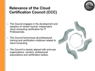 Relevance of the Cloud Certification Council (CCC) The Council engages in the development and adoption of vendor-neutral, independent cloud computing certification for IT Professionals. The Council harmonizes all professional training and certification initiatives related to cloud computing. The Council is c losely aligned with end-user organizations, vendors, professional associations and certification bodies. 