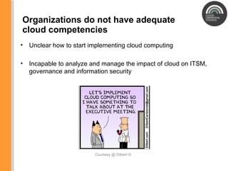 Organizations do not have adequate cloud competencies Courtesy @ Dilbert ©  Unclear how to start implementing cloud computing Incapable to analyze and manage the impact of cloud on ITSM, governance and information security 