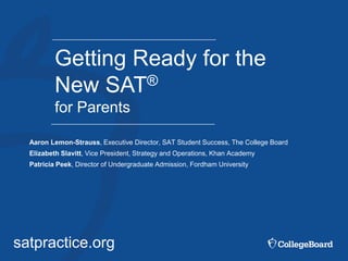 satpractice.org
Getting Ready for the
New SAT®
for Parents
Aaron Lemon-Strauss, Executive Director, SAT Student Success, The College Board
Elizabeth Slavitt, Vice President, Strategy and Operations, Khan Academy
Patricia Peek, Director of Undergraduate Admission, Fordham University
 